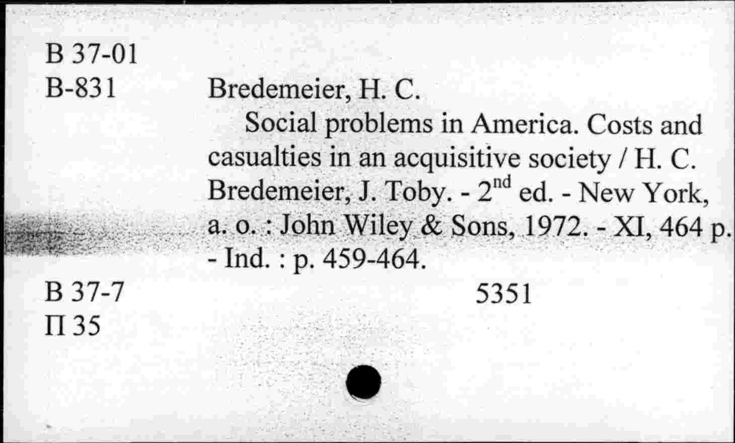 ﻿B 37-01 B-831	Bredemeier, H. C. Social problems in America. Costs and casualties in an acquisitive society / H. C. Bredemeier, J. Toby. - 2nd ed. - New York,
■	a. o. : John Wiley & Sons, 1972. - XI, 464 p. - Ind.: p. 459-464.
B37-7 1135	5351